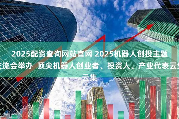 2025配资查询网站官网 2025机器人创投主题交流会举办  顶尖机器人创业者、投资人、产业代表云集