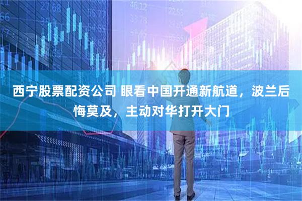 西宁股票配资公司 眼看中国开通新航道，波兰后悔莫及，主动对华打开大门