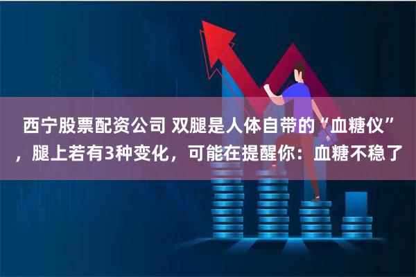 西宁股票配资公司 双腿是人体自带的“血糖仪”，腿上若有3种变化，可能在提醒你：血糖不稳了