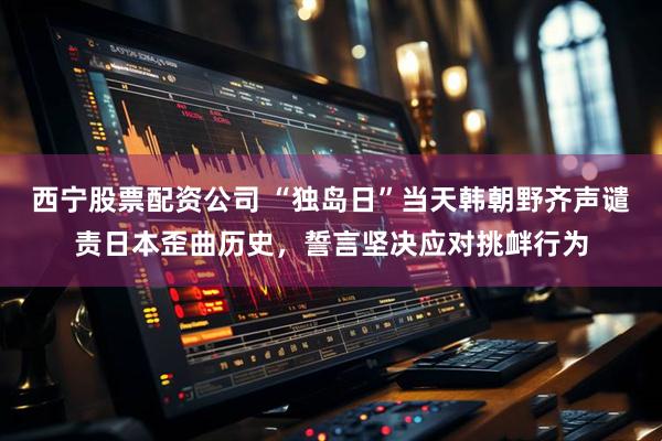 西宁股票配资公司 “独岛日”当天韩朝野齐声谴责日本歪曲历史，誓言坚决应对挑衅行为