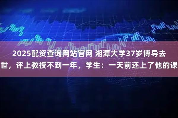 2025配资查询网站官网 湘潭大学37岁博导去世，评上教授不到一年，学生：一天前还上了他的课