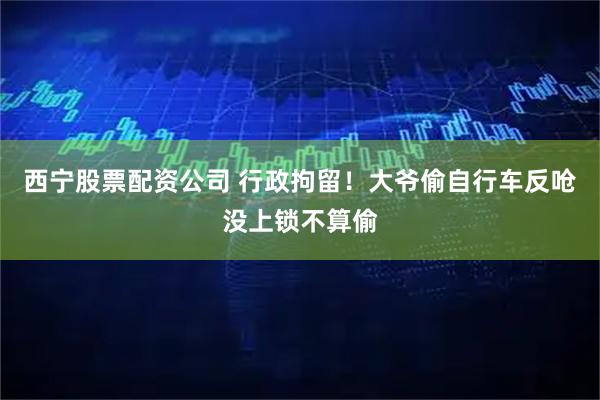 西宁股票配资公司 行政拘留！大爷偷自行车反呛没上锁不算偷
