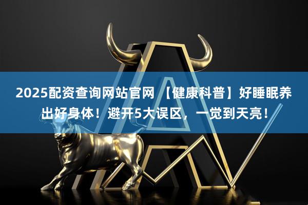 2025配资查询网站官网 【健康科普】好睡眠养出好身体！避开5大误区，一觉到天亮！