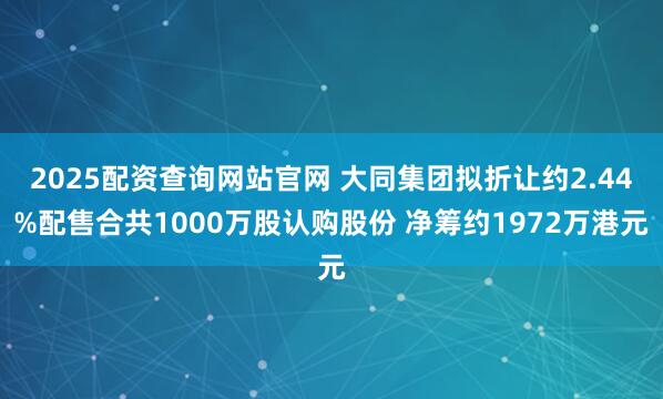 2025配资查询网站官网 大同集团拟折让约2.44%配售合共1000万股认购股份 净筹约1972万港元