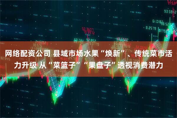 网络配资公司 县域市场水果“焕新”、传统菜市活力升级 从“菜篮子”“果盘子”透视消费潜力