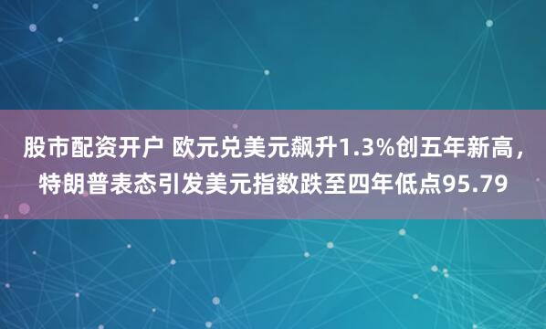 股市配资开户 欧元兑美元飙升1.3%创五年新高，特朗普表态引发美元指数跌至四年低点95.79