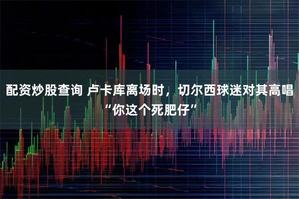 配资炒股查询 卢卡库离场时，切尔西球迷对其高唱“你这个死肥仔”